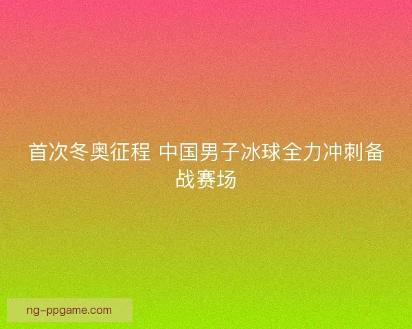 首次冬奥征程 中国男子冰球全力冲刺备战赛场