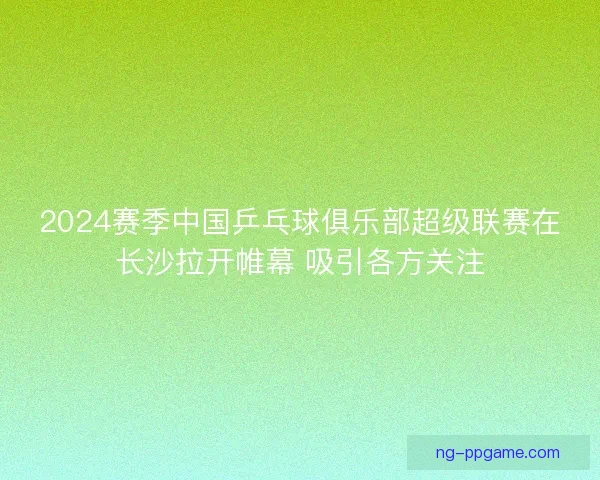 2024赛季中国乒乓球俱乐部超级联赛在长沙拉开帷幕 吸引各方关注
