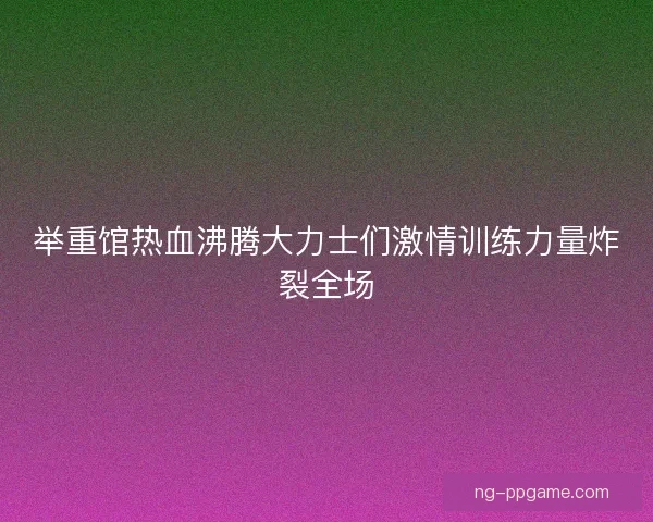 举重馆热血沸腾大力士们激情训练力量炸裂全场