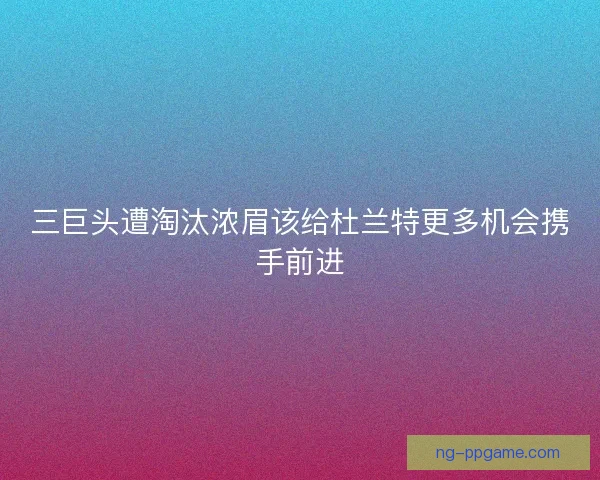三巨头遭淘汰浓眉该给杜兰特更多机会携手前进