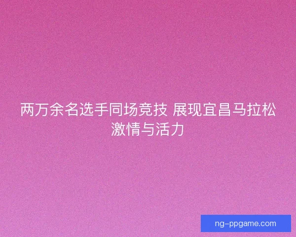 两万余名选手同场竞技 展现宜昌马拉松激情与活力