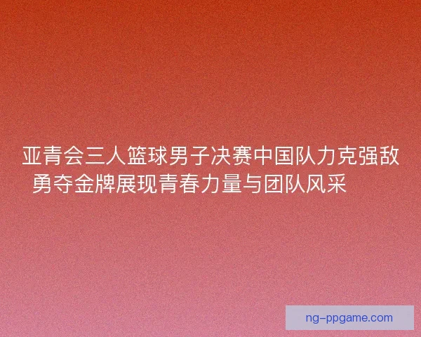 亚青会三人篮球男子决赛中国队力克强敌勇夺金牌展现青春力量与团队风采🏀🥇